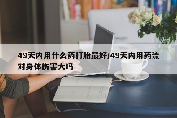 米非米索使用49天内用什么药打胎最好/49天内用药流对身体伤害大吗
