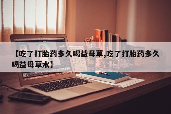 米非米索使用【吃了打胎药多久喝益母草,吃了打胎药多久喝益母草水】