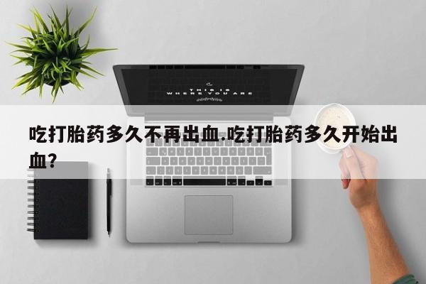 米非米索使用吃打胎药多久不再出血.吃打胎药多久开始出血？