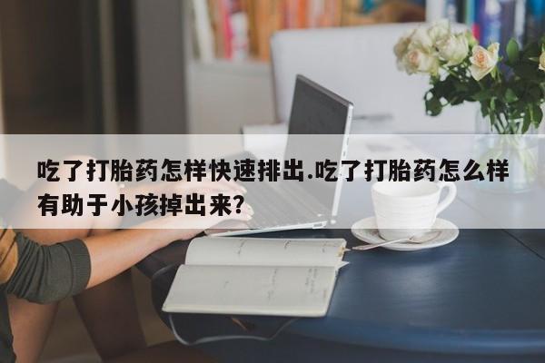 米非米索使用吃了打胎药怎样快速排出.吃了打胎药怎么样有助于小孩掉出来？