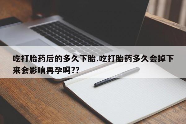 米非米索使用吃打胎药后的多久下胎.吃打胎药多久会掉下来会影响再孕吗?？