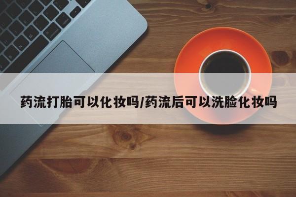 米非米索使用药流打胎可以化妆吗/药流后可以洗脸化妆吗