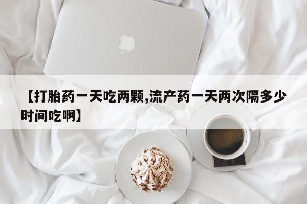 米非米索使用【打胎药一天吃两颗,流产药一天两次隔多少时间吃啊】