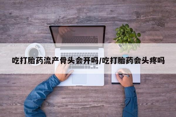 米非米索使用吃打胎药流产骨头会开吗/吃打胎药会头疼吗