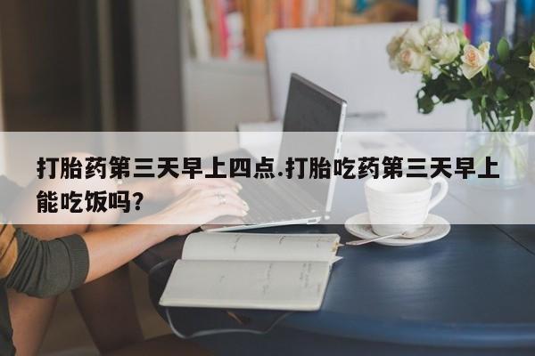 米非米索使用打胎药第三天早上四点.打胎吃药第三天早上能吃饭吗？