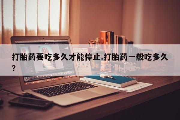 米非米索使用打胎药要吃多久才能停止.打胎药一般吃多久？
