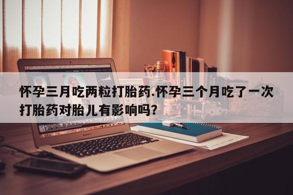 米非米索使用怀孕三月吃两粒打胎药.怀孕三个月吃了一次打胎药对胎儿有影响吗？