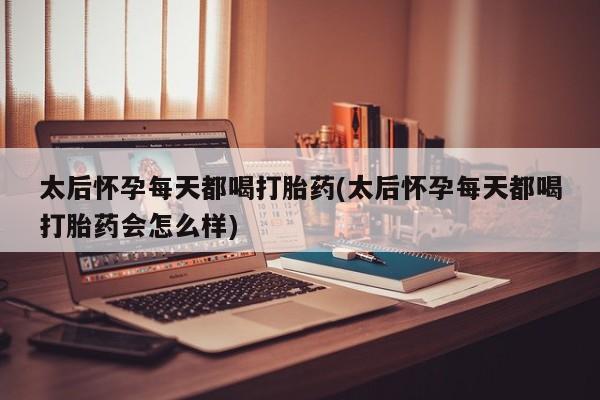 米非米索使用太后怀孕每天都喝打胎药(太后怀孕每天都喝打胎药会怎么样)