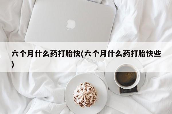 米非米索使用六个月什么药打胎快(六个月什么药打胎快些)