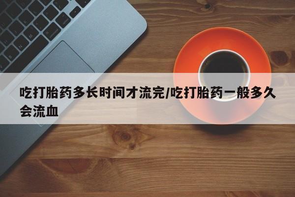 米非米索使用吃打胎药多长时间才流完/吃打胎药一般多久会流血