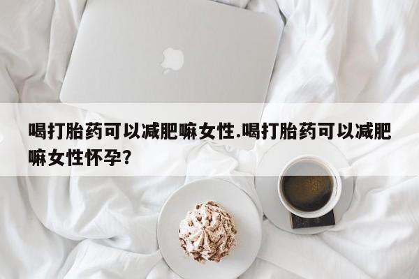 米非米索使用喝打胎药可以减肥嘛女性.喝打胎药可以减肥嘛女性怀孕？