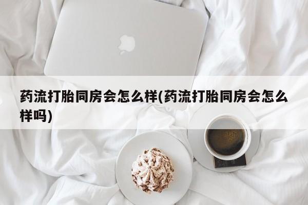 米非米索使用药流打胎同房会怎么样(药流打胎同房会怎么样吗)