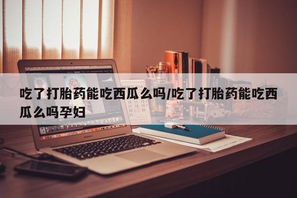 米非米索使用吃了打胎药能吃西瓜么吗/吃了打胎药能吃西瓜么吗孕妇