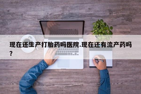 米非米索使用现在还生产打胎药吗医院.现在还有流产药吗？