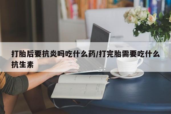 米非米索使用打胎后要抗炎吗吃什么药/打完胎需要吃什么抗生素