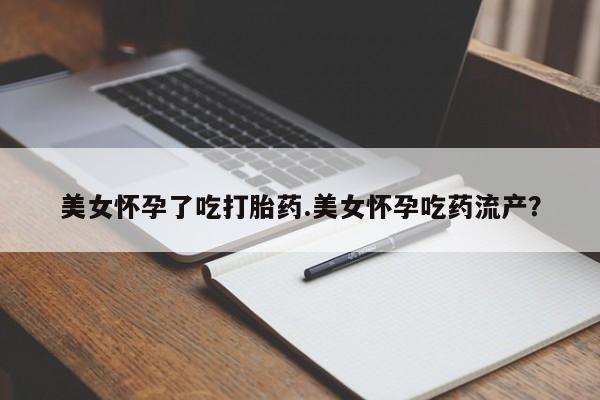 米非米索使用美女怀孕了吃打胎药.美女怀孕吃药流产？