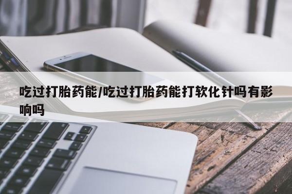米非米索使用吃过打胎药能/吃过打胎药能打软化针吗有影响吗