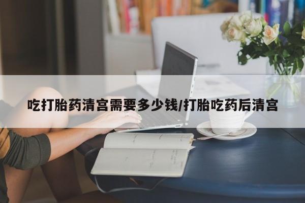 米非米索使用吃打胎药清宫需要多少钱/打胎吃药后清宫