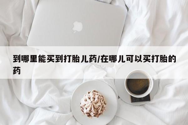 米非米索使用到哪里能买到打胎儿药/在哪儿可以买打胎的药