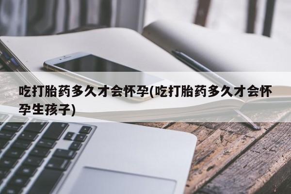 米非米索使用吃打胎药多久才会怀孕(吃打胎药多久才会怀孕生孩子)
