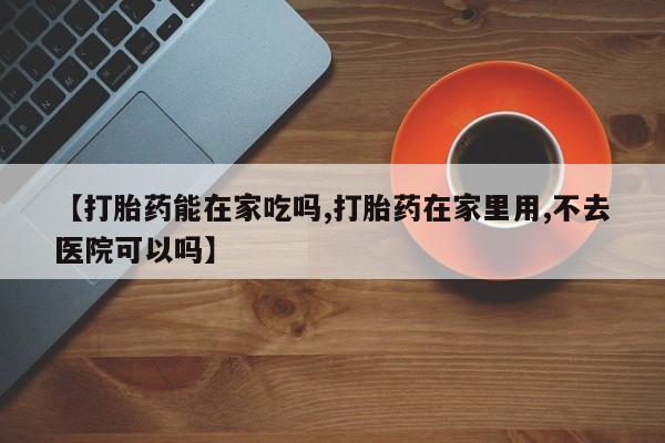 米非米索使用【打胎药能在家吃吗,打胎药在家里用,不去医院可以吗】