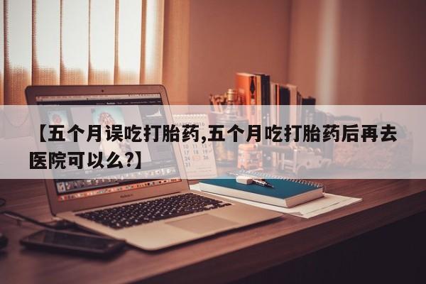 米非米索使用【五个月误吃打胎药,五个月吃打胎药后再去医院可以么?】