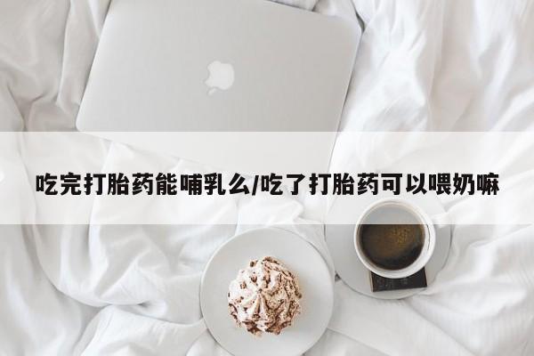 米非米索使用吃完打胎药能哺乳么/吃了打胎药可以喂奶嘛