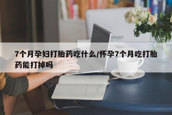 米非米索使用7个月孕妇打胎药吃什么/怀孕7个月吃打胎药能打掉吗
