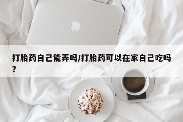 米非米索使用打胎药自己能弄吗/打胎药可以在家自己吃吗?