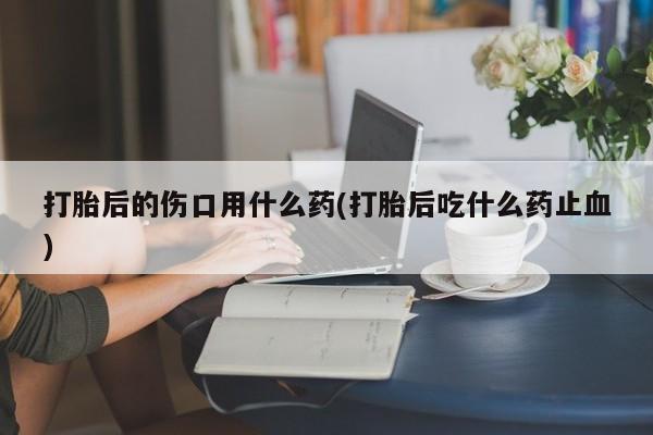 米非米索使用打胎后的伤口用什么药(打胎后吃什么药止血)