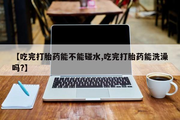 米非米索使用【吃完打胎药能不能碰水,吃完打胎药能洗澡吗?】