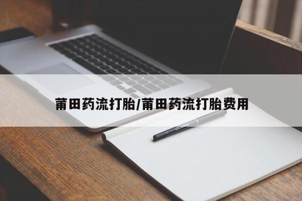 米非米索使用莆田药流打胎/莆田药流打胎费用