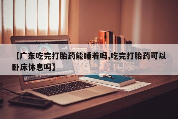 米非米索使用【广东吃完打胎药能睡着吗,吃完打胎药可以卧床休息吗】