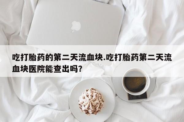 米非米索使用吃打胎药的第二天流血块.吃打胎药第二天流血块医院能查出吗？