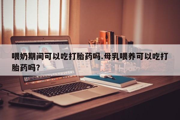 米非米索使用喂奶期间可以吃打胎药吗.母乳喂养可以吃打胎药吗？
