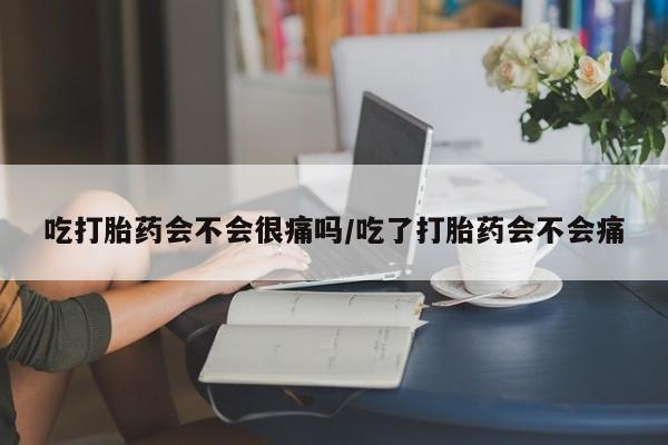 米非米索使用吃打胎药会不会很痛吗/吃了打胎药会不会痛