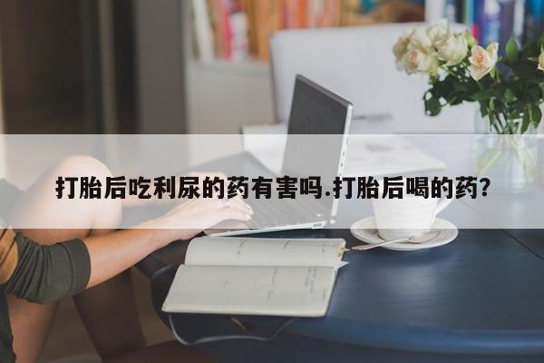 米非米索使用打胎后吃利尿的药有害吗.打胎后喝的药？