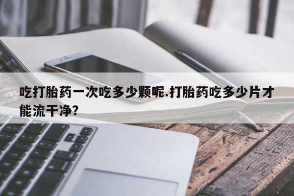 米非米索使用吃打胎药一次吃多少颗呢.打胎药吃多少片才能流干净？