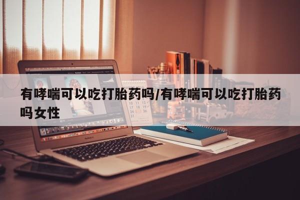 米非米索使用有哮喘可以吃打胎药吗/有哮喘可以吃打胎药吗女性