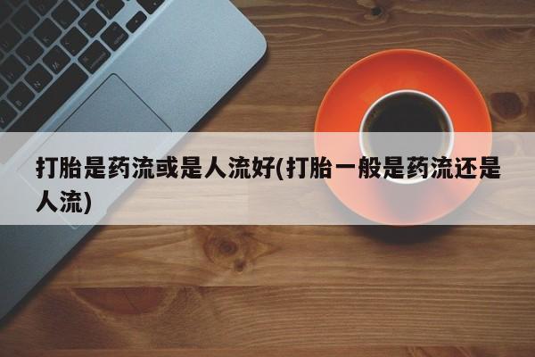 米非米索使用打胎是药流或是人流好(打胎一般是药流还是人流)
