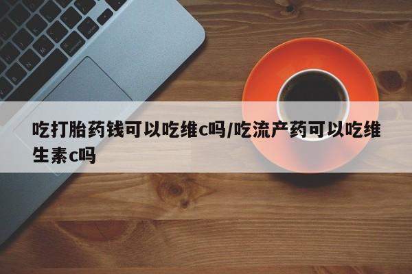 米非米索使用吃打胎药钱可以吃维c吗/吃流产药可以吃维生素c吗