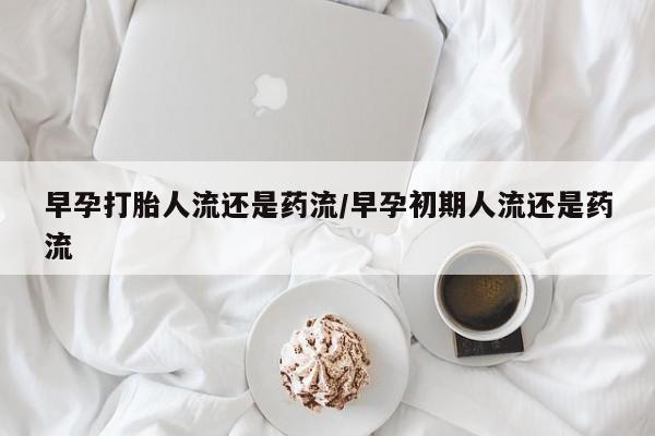 米非米索使用早孕打胎人流还是药流/早孕初期人流还是药流