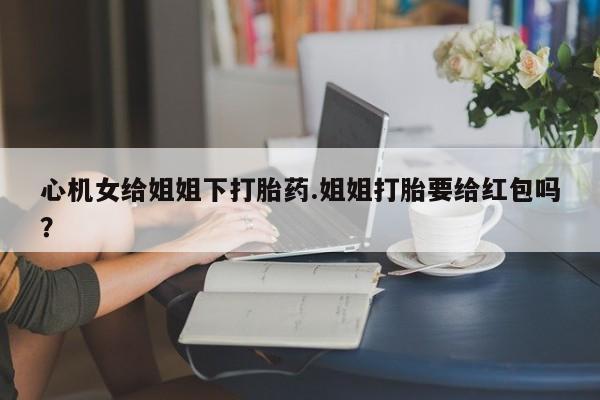 米非米索使用心机女给姐姐下打胎药.姐姐打胎要给红包吗？