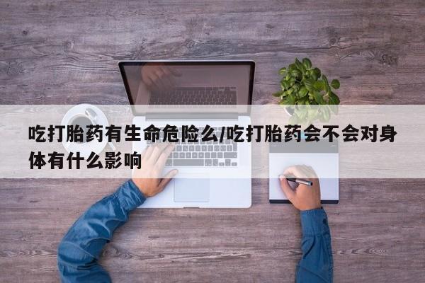 米非米索使用吃打胎药有生命危险么/吃打胎药会不会对身体有什么影响