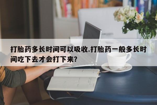 米非米索使用打胎药多长时间可以吸收.打胎药一般多长时间吃下去才会打下来？