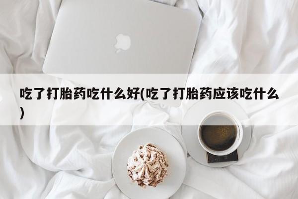 米非米索使用吃了打胎药吃什么好(吃了打胎药应该吃什么)