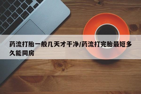 米非米索使用药流打胎一般几天才干净/药流打完胎最短多久能同房
