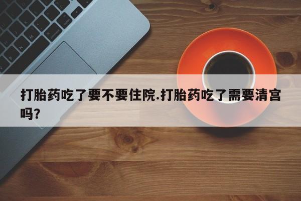 米非米索使用打胎药吃了要不要住院.打胎药吃了需要清宫吗？