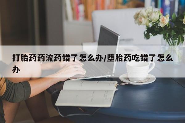 米非米索使用打胎药药流药错了怎么办/堕胎药吃错了怎么办