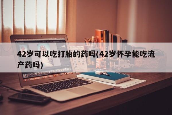 米非米索使用42岁可以吃打胎的药吗(42岁怀孕能吃流产药吗)
